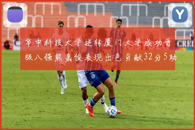 华中科技大学逆转厦门大学成功晋级八强熊嘉俊表现出色贡献32分5助攻5抢断
