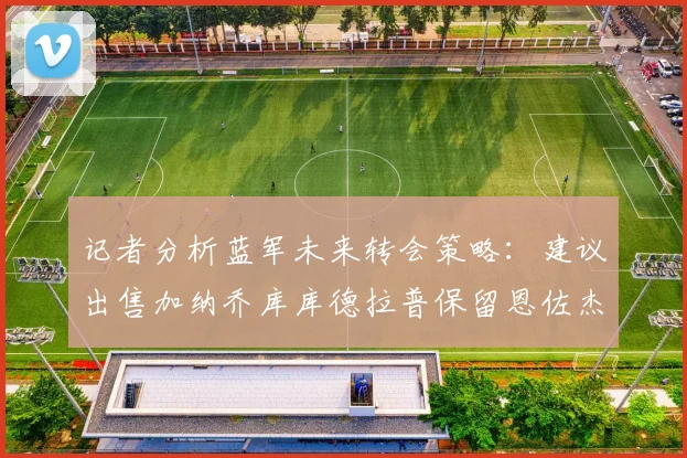 记者分析蓝军未来转会策略：建议出售加纳乔库库德拉普保留恩佐杰克逊