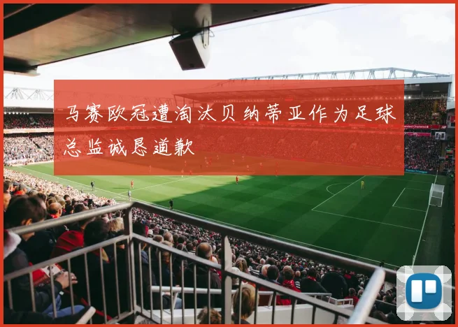 马赛欧冠遭淘汰贝纳蒂亚作为足球总监诚恳道歉