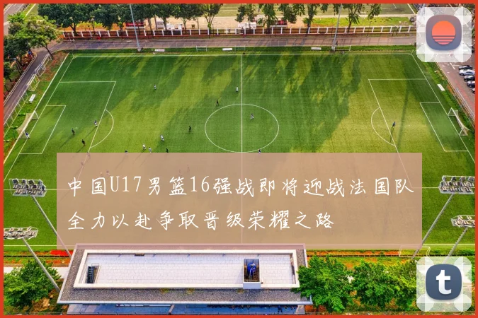 中国U17男篮16强战即将迎战法国队全力以赴争取晋级荣耀之路