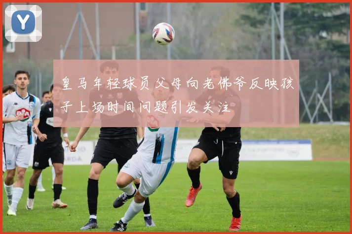 皇马年轻球员父母向老佛爷反映孩子上场时间问题引发关注