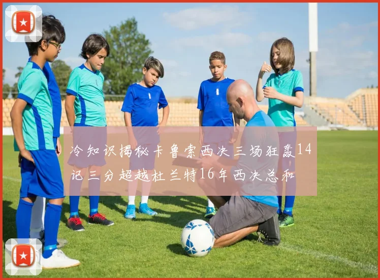 冷知识揭秘卡鲁索西决三场狂轰14记三分超越杜兰特16年西决总和