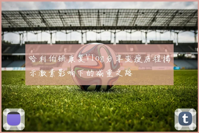 哈利伯顿康复Vlog分享变瘦历程揭示激素影响下的减重之路