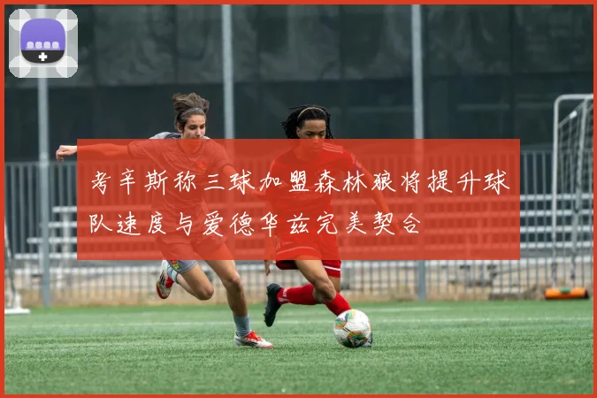 考辛斯称三球加盟森林狼将提升球队速度与爱德华兹完美契合