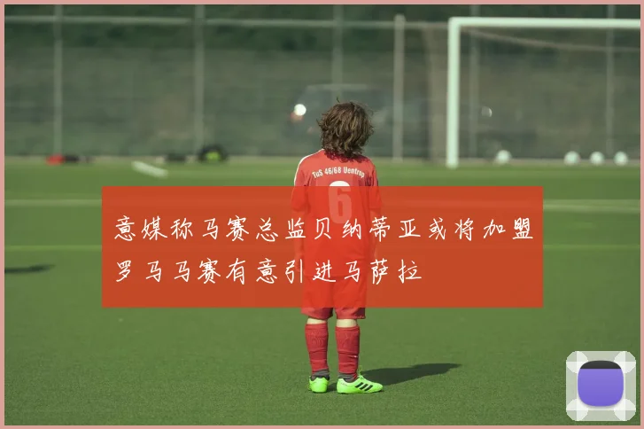 意媒称马赛总监贝纳蒂亚或将加盟罗马马赛有意引进马萨拉