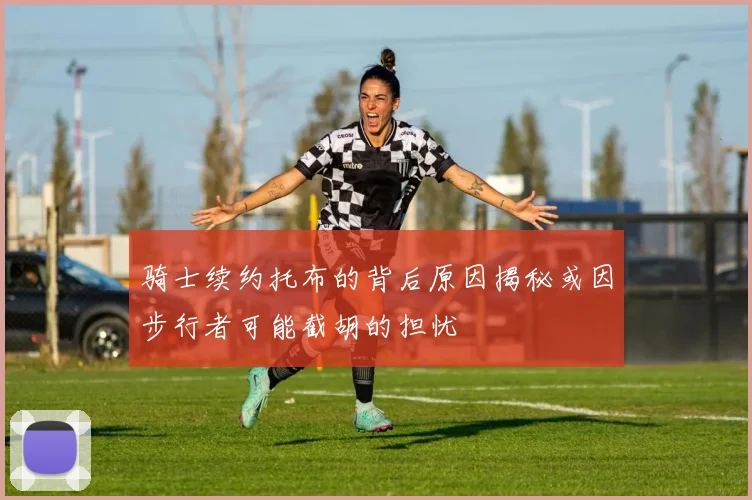 骑士续约托布的背后原因揭秘或因步行者可能截胡的担忧