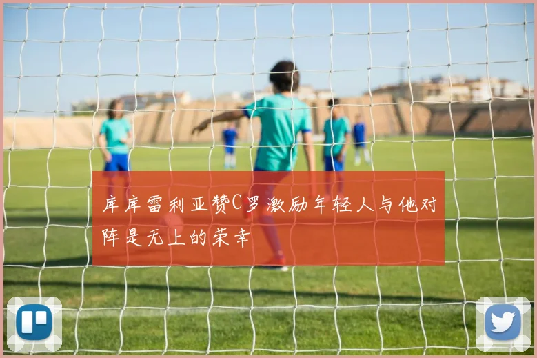 库库雷利亚赞C罗激励年轻人与他对阵是无上的荣幸