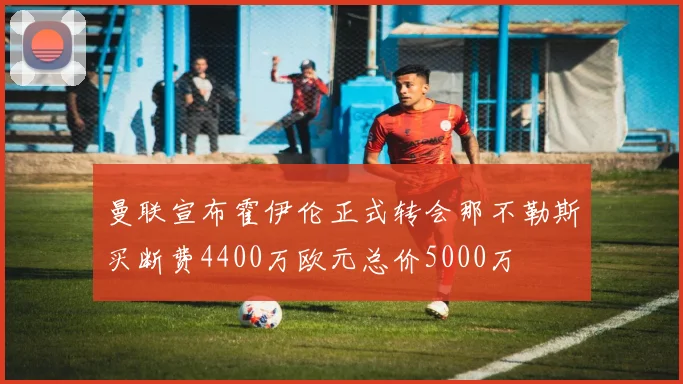 曼联宣布霍伊伦正式转会那不勒斯买断费4400万欧元总价5000万