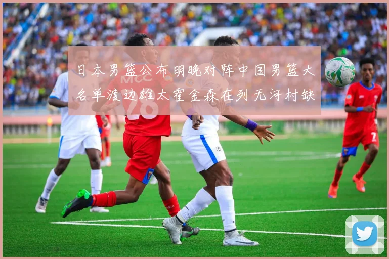日本男篮公布明晚对阵中国男篮大名单渡边雄太霍金森在列无河村缺席