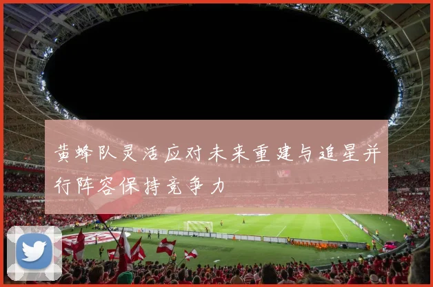 黄蜂队灵活应对未来重建与追星并行阵容保持竞争力