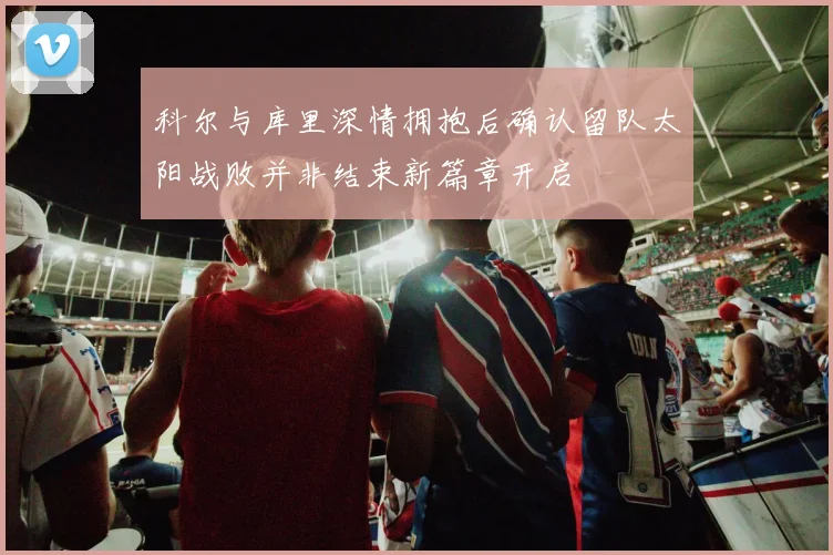 科尔与库里深情拥抱后确认留队太阳战败并非结束新篇章开启