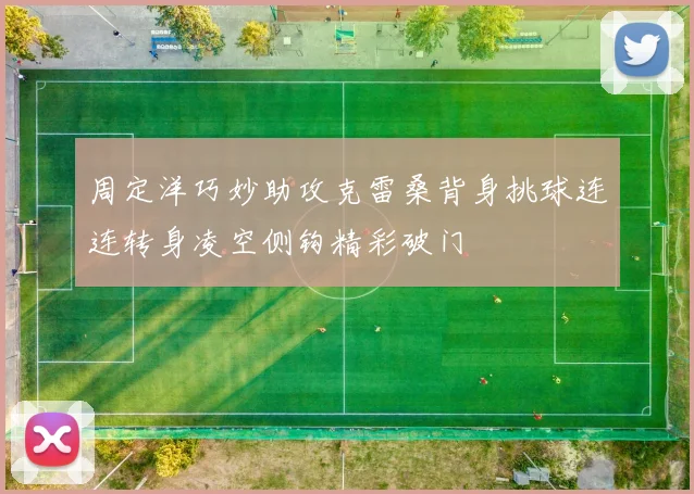 周定洋巧妙助攻克雷桑背身挑球连连转身凌空侧钩精彩破门