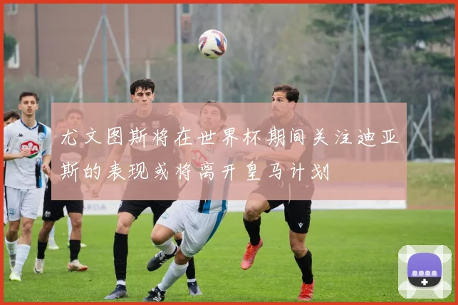 尤文图斯将在世界杯期间关注迪亚斯的表现或将离开皇马计划